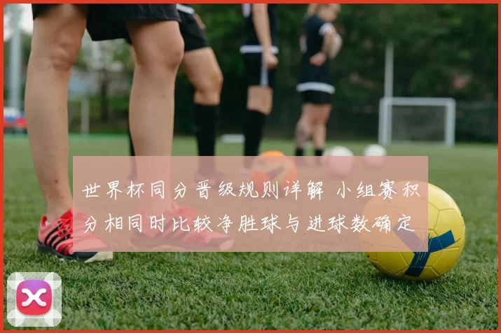 世界杯同分晋级规则详解 小组赛积分相同时比较净胜球与进球数确定出线名次