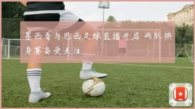 墨西哥与巴西足球直播开启 两队热身赛备受关注