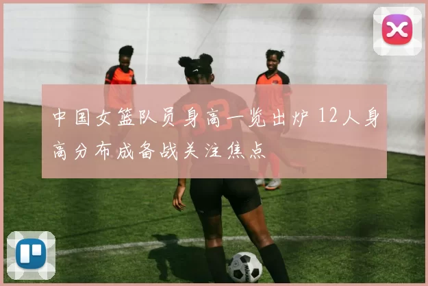 中国女篮队员身高一览出炉 12人身高分布成备战关注焦点