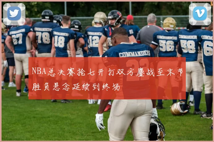 NBA总决赛抢七开打双方鏖战至末节胜负悬念延续到终场