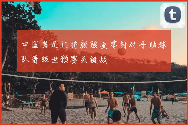 中国男足门将颜骏凌零封对手助球队晋级世预赛关键战