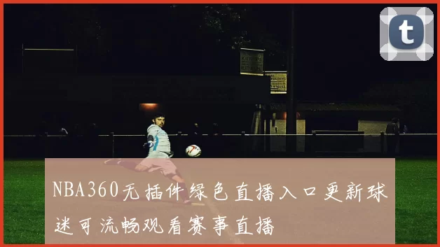 NBA360无插件绿色直播入口更新球迷可流畅观看赛事直播