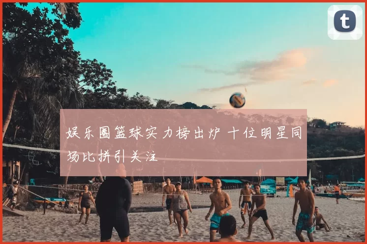 娱乐圈篮球实力榜出炉 十位明星同场比拼引关注