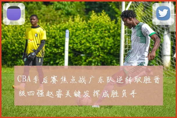 CBA季后赛焦点战广东队逆转取胜晋级四强赵睿关键发挥成胜负手