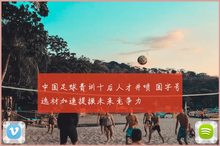 中国足球青训十后人才井喷 国字号选材加速提振未来竞争力