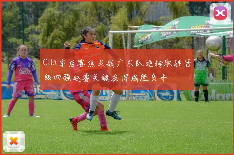 CBA季后赛焦点战广东队逆转取胜晋级四强赵睿关键发挥成胜负手