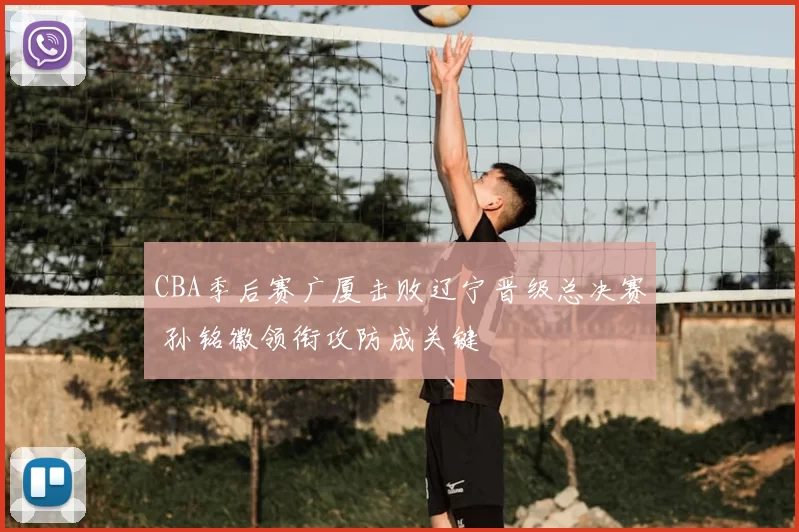 CBA季后赛广厦击败辽宁晋级总决赛 孙铭徽领衔攻防成关键