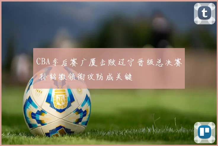 CBA季后赛广厦击败辽宁晋级总决赛 孙铭徽领衔攻防成关键