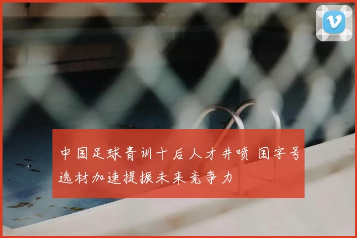 中国足球青训十后人才井喷 国字号选材加速提振未来竞争力