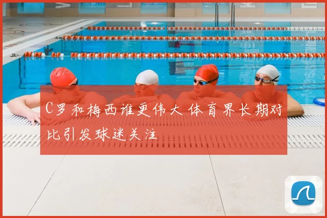 C罗和梅西谁更伟大 体育界长期对比引发球迷关注