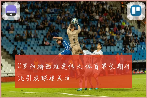 C罗和梅西谁更伟大 体育界长期对比引发球迷关注