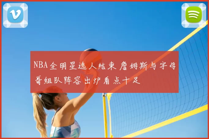 NBA全明星选人结束 詹姆斯与字母哥组队阵容出炉看点十足