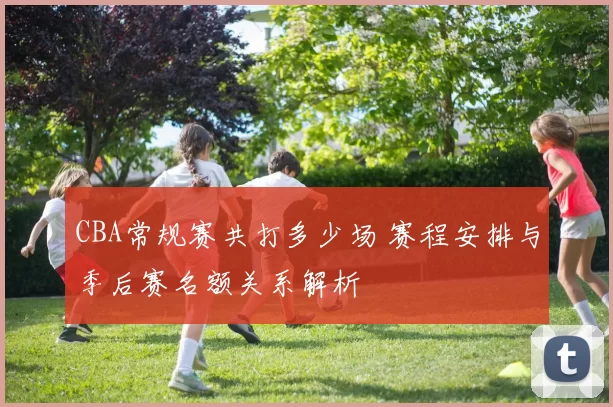 CBA常规赛共打多少场 赛程安排与季后赛名额关系解析