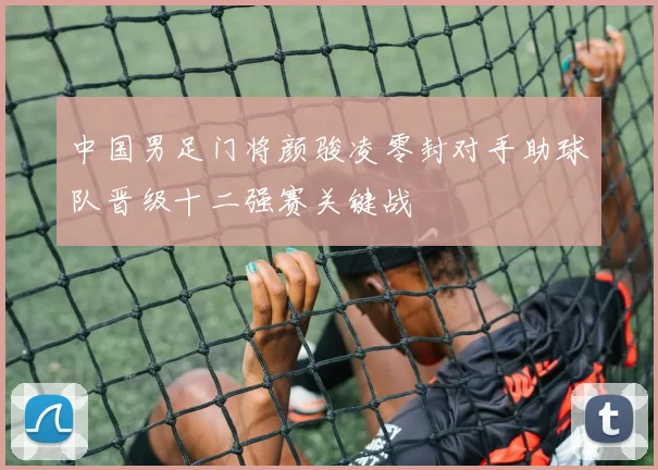 中国男足门将颜骏凌零封对手助球队晋级十二强赛关键战