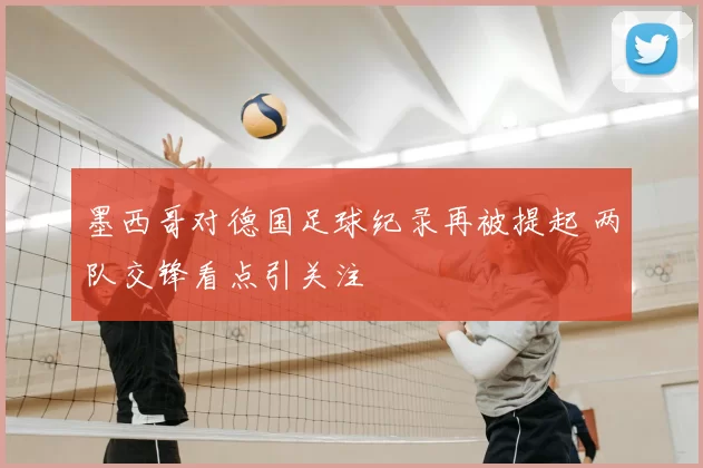 墨西哥对德国足球纪录再被提起 两队交锋看点引关注