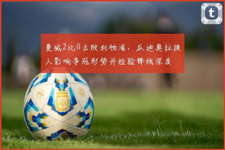 曼城2比0击败利物浦，瓜迪奥拉换人影响争冠形势并检验锋线深度