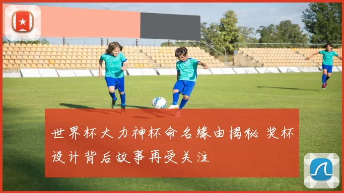 世界杯大力神杯命名缘由揭秘 奖杯设计背后故事再受关注