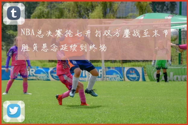 NBA总决赛抢七开打双方鏖战至末节胜负悬念延续到终场