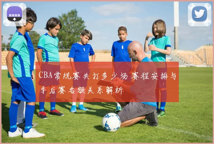 CBA常规赛共打多少场 赛程安排与季后赛名额关系解析