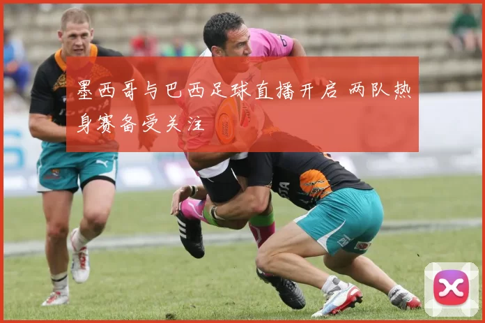 墨西哥与巴西足球直播开启 两队热身赛备受关注