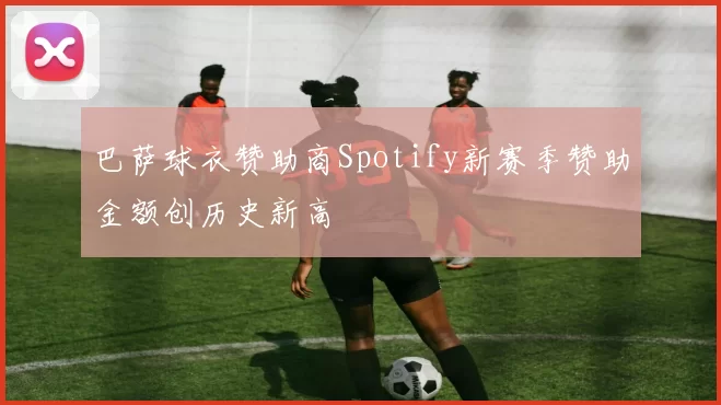 巴萨球衣赞助商Spotify新赛季赞助金额创历史新高