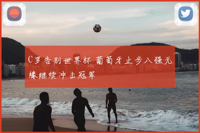 C罗告别世界杯 葡萄牙止步八强无缘继续冲击冠军