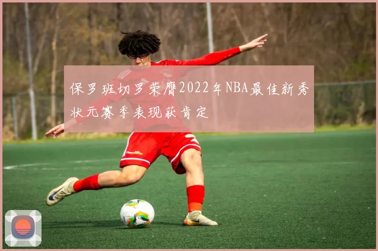 保罗班切罗荣膺2022年NBA最佳新秀状元赛季表现获肯定