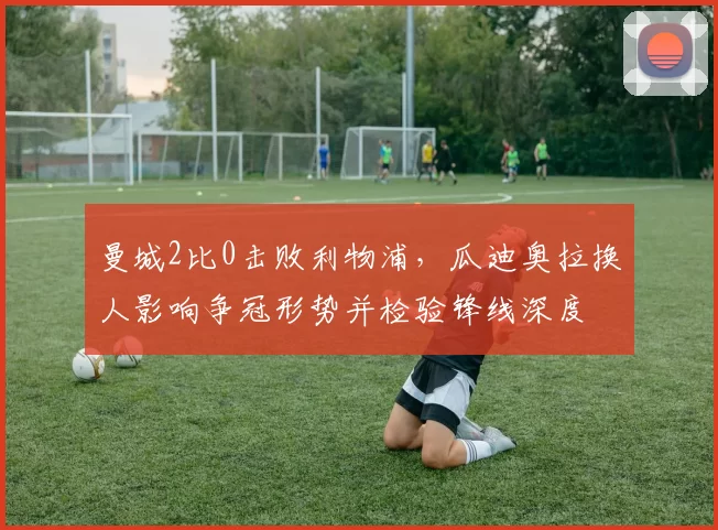 曼城2比0击败利物浦，瓜迪奥拉换人影响争冠形势并检验锋线深度