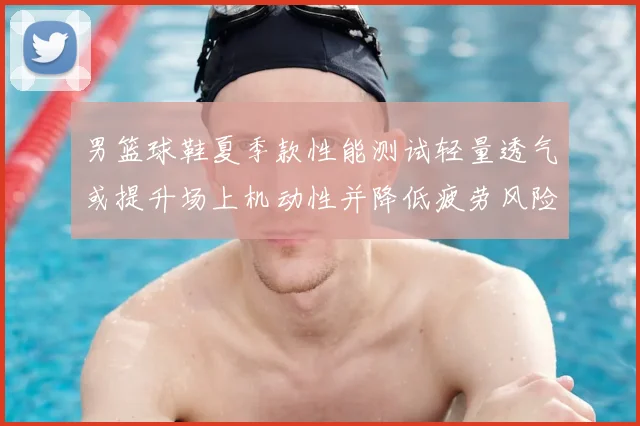 男篮球鞋夏季款性能测试轻量透气或提升场上机动性并降低疲劳风险