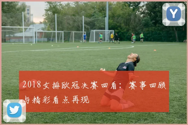 2018女排欧冠决赛回看:赛事回顾与精彩看点再现