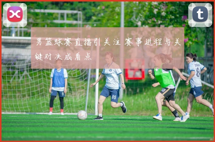 男篮球赛直播引关注 赛事进程与关键对决成看点