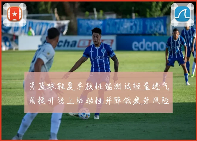 男篮球鞋夏季款性能测试轻量透气或提升场上机动性并降低疲劳风险