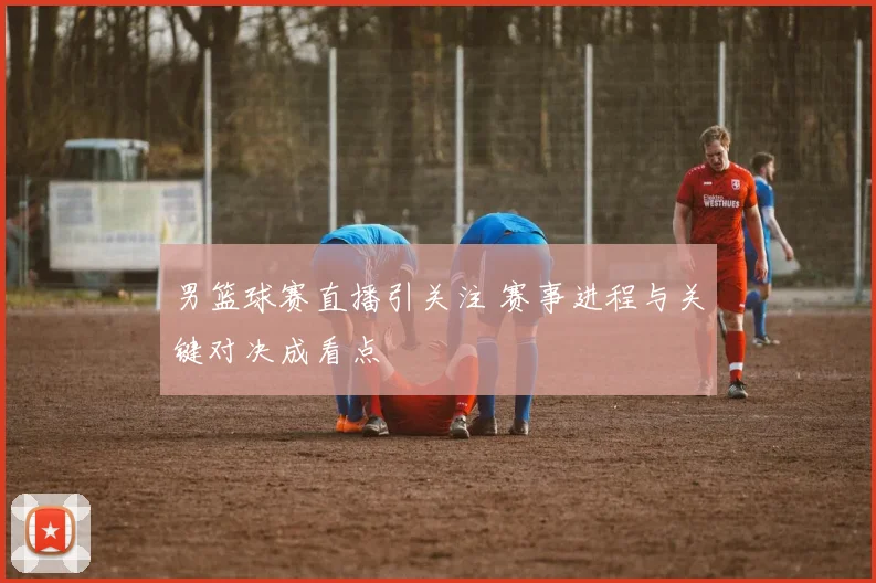 男篮球赛直播引关注 赛事进程与关键对决成看点