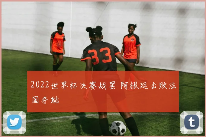 2022世界杯决赛战罢 阿根廷击败法国夺魁
