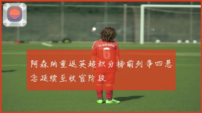 阿森纳重返英超积分榜前列争四悬念延续至收官阶段