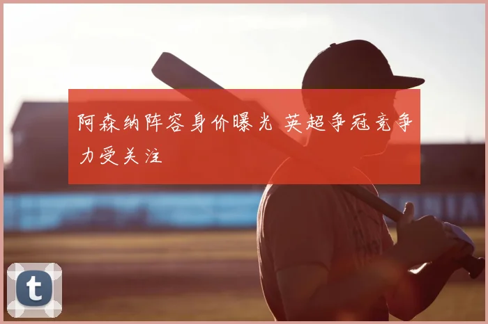 阿森纳阵容身价曝光 英超争冠竞争力受关注
