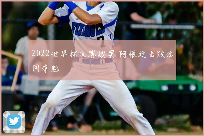 2022世界杯决赛战罢 阿根廷击败法国夺魁