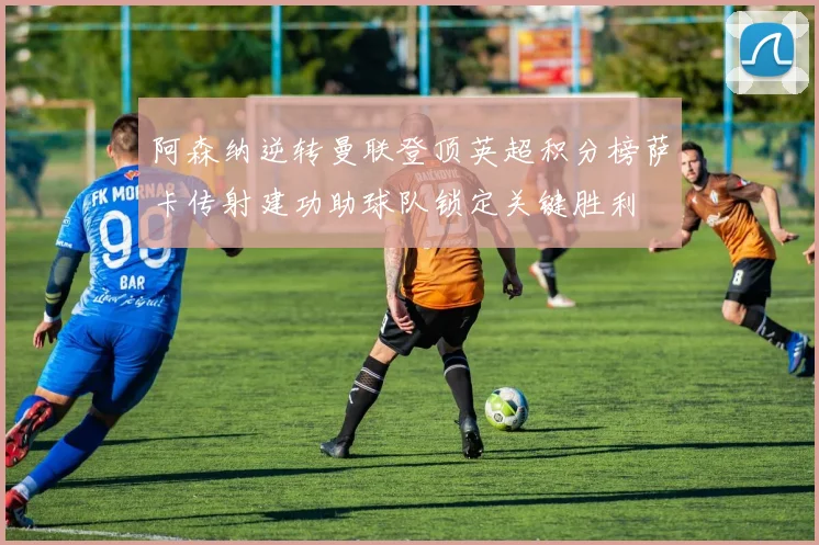 阿森纳逆转曼联登顶英超积分榜萨卡传射建功助球队锁定关键胜利