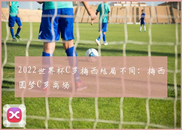 2022世界杯C罗梅西结局不同:梅西圆梦C罗离场