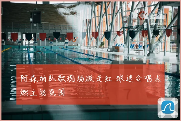 阿森纳队歌现场版走红 球迷合唱点燃主场氛围