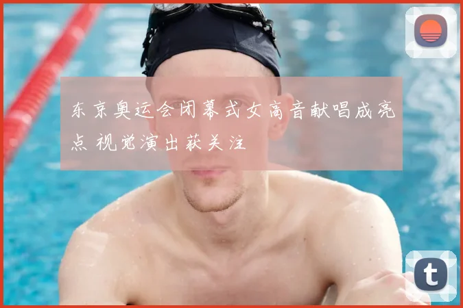 东京奥运会闭幕式女高音献唱成亮点 视觉演出获关注