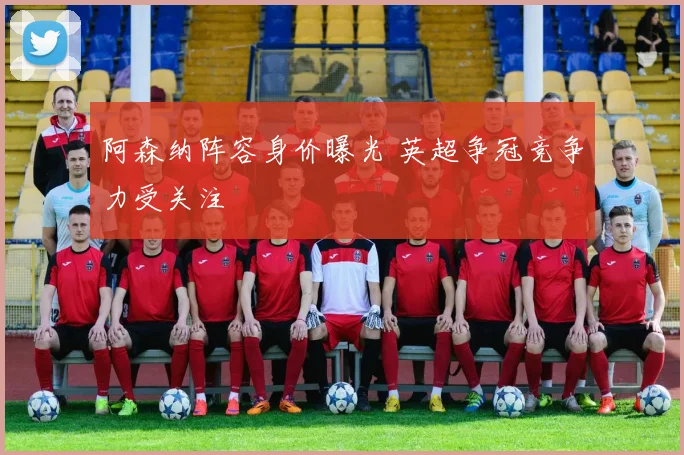 阿森纳阵容身价曝光 英超争冠竞争力受关注