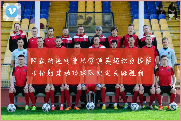 阿森纳逆转曼联登顶英超积分榜萨卡传射建功助球队锁定关键胜利
